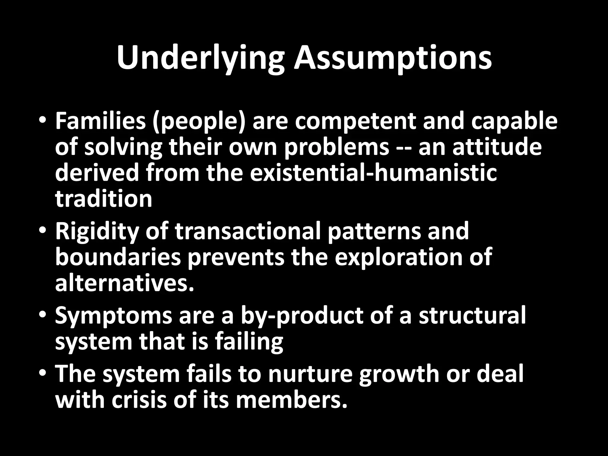 Underlying Assumptions
• Families (people) are competent and capable
of solving their own problems -- an attitude
derived from the existential-humanistic
tradition
• Rigidity of transactional patterns and
boundaries prevents the exploration of
alternatives.
• Symptoms are a by-product of a structural
system that is failing
• The system fails to nurture growth or deal
with crisis of its members.

 