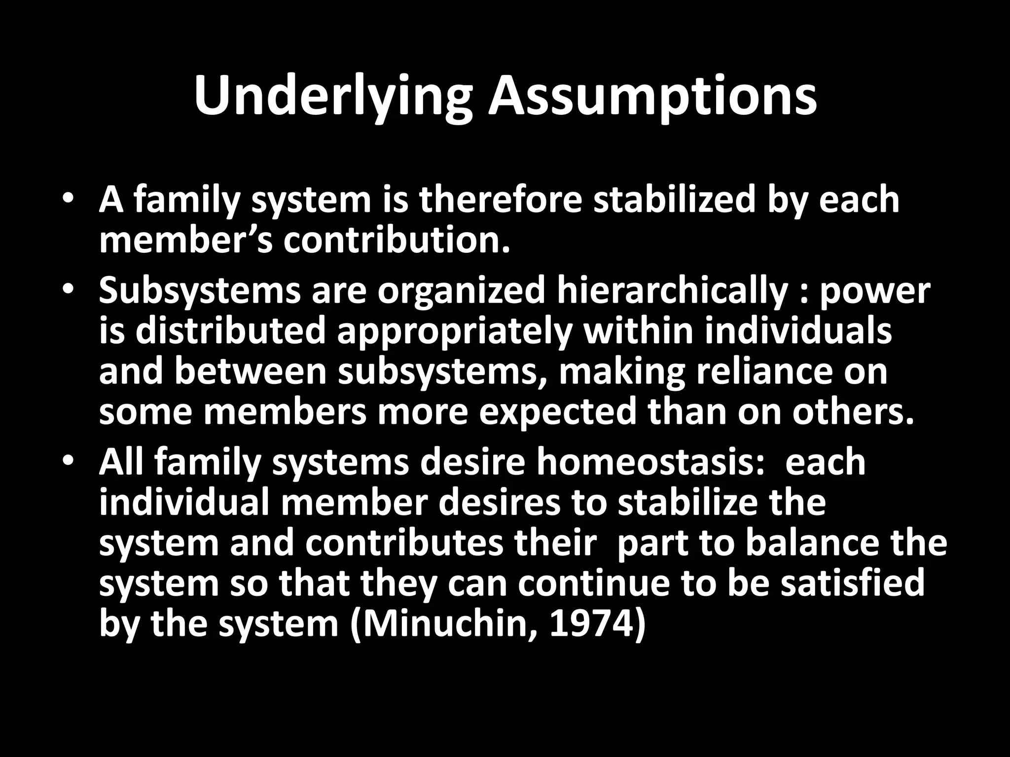 Underlying Assumptions
• A family system is therefore stabilized by each
member’s contribution.
• Subsystems are organized hierarchically : power
is distributed appropriately within individuals
and between subsystems, making reliance on
some members more expected than on others.
• All family systems desire homeostasis: each
individual member desires to stabilize the
system and contributes their part to balance the
system so that they can continue to be satisfied
by the system (Minuchin, 1974)

 