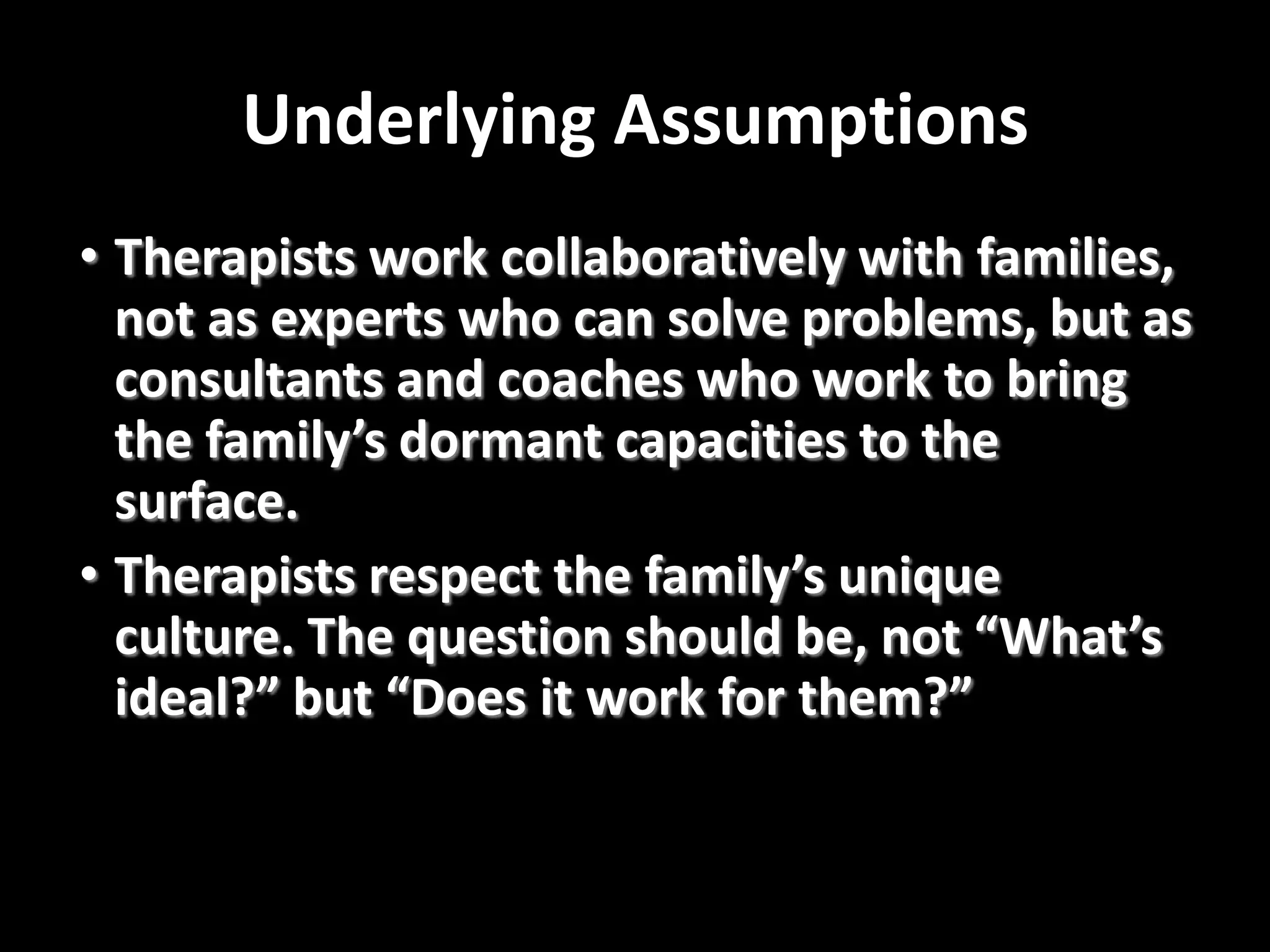 Underlying Assumptions
• Therapists work collaboratively with families,
not as experts who can solve problems, but as
consultants and coaches who work to bring
the family’s dormant capacities to the
surface.
• Therapists respect the family’s unique
culture. The question should be, not “What’s
ideal?” but “Does it work for them?”

 