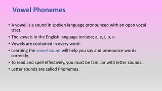 Vowel Phonemes
• A vowel is a sound in spoken language pronounced with an open vocal
tract.
• The vowels in the English language include; a, e, i, o, u.
• Vowels are contained in every word.
• Learning the vowel sound will help you say and pronounce words
correctly.
• To read and spell effectively, you must be familiar with letter sounds.
• Letter sounds are called Phonemes.
 