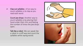  Clap out syllables : A fun way to
count syllables is to clap as you
read each word.
Count jaw drops: Another way to
count syllables is by placing their
hand under their chin and feeling
the number of times the jaw drops
open.
Talk like a robot: We can speak like
a robot in a stiff way and count the
syllables while saying words.
 