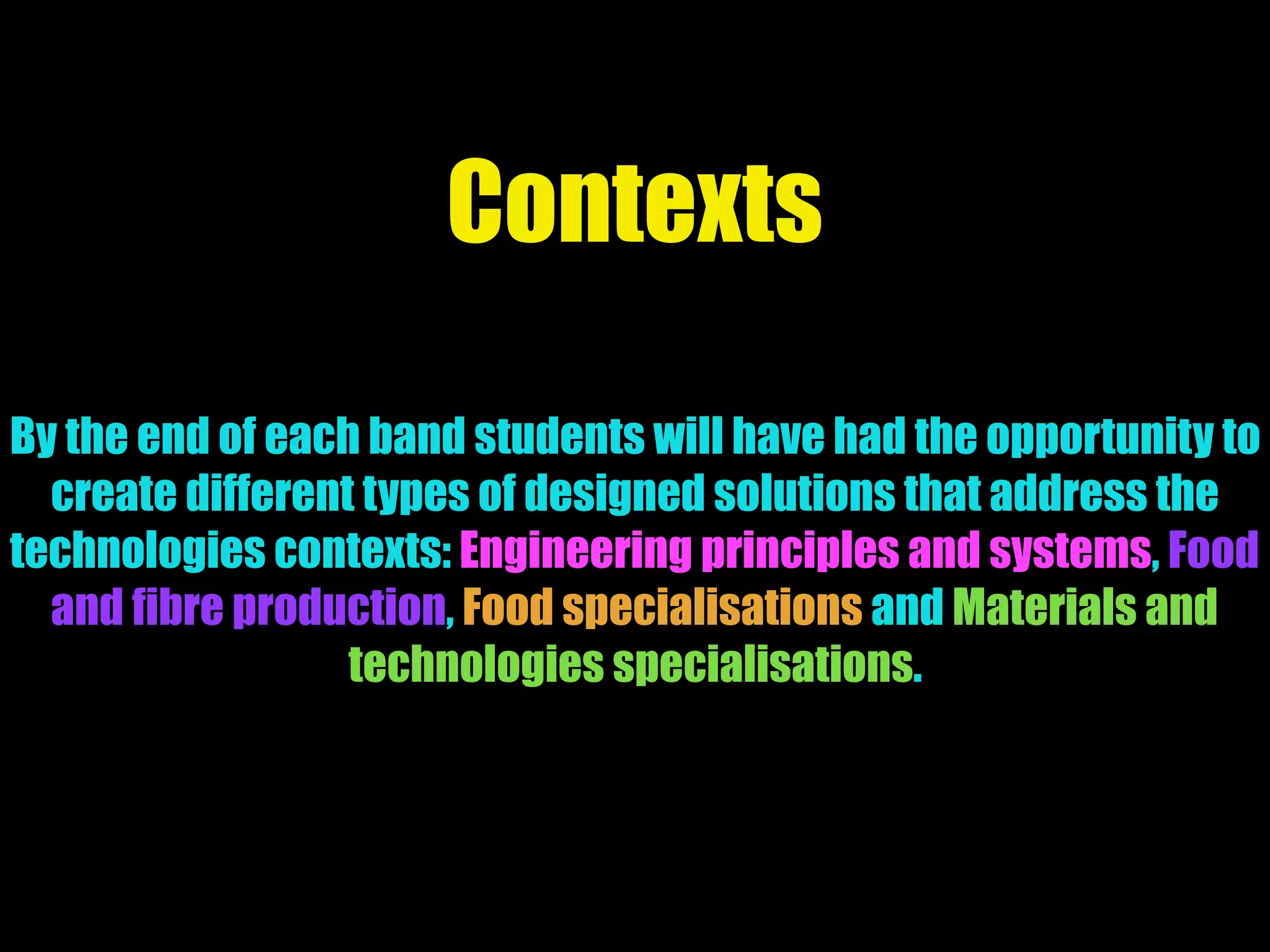 Contexts
By the end of each band students will have had the opportunity to
create different types of designed solutions that address the
technologies contexts: Engineering principles and systems, Food
and fibre production, Food specialisations and Materials and
technologies specialisations.
 