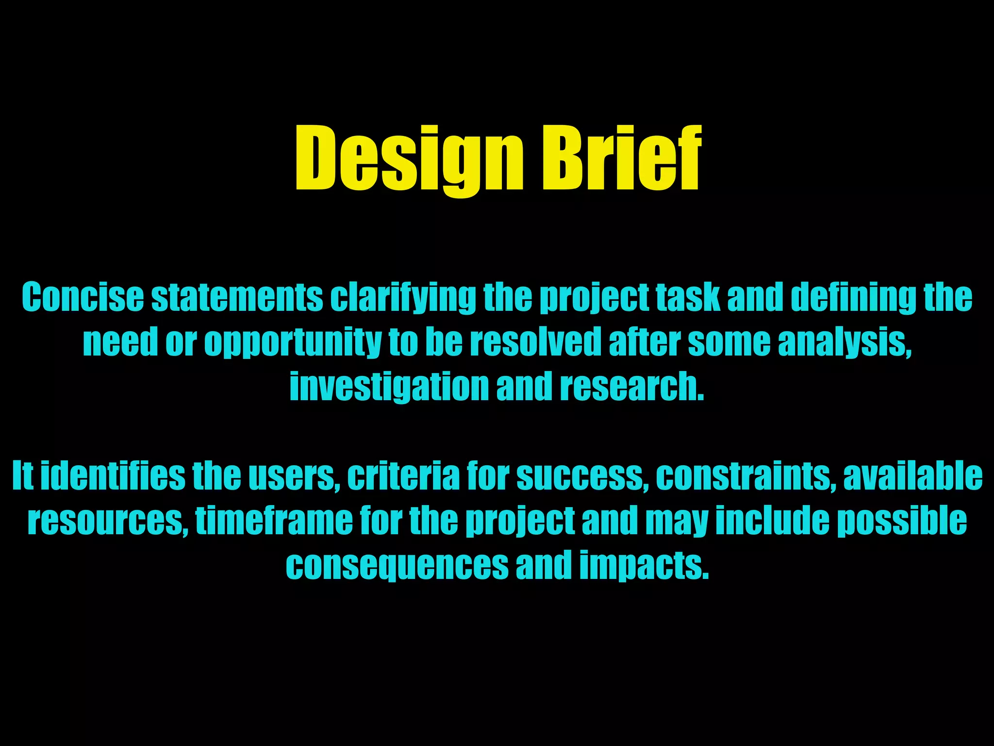 Design Brief
Concise statements clarifying the project task and defining the
need or opportunity to be resolved after some analysis,
investigation and research.
It identifies the users, criteria for success, constraints, available
resources, timeframe for the project and may include possible
consequences and impacts.
 