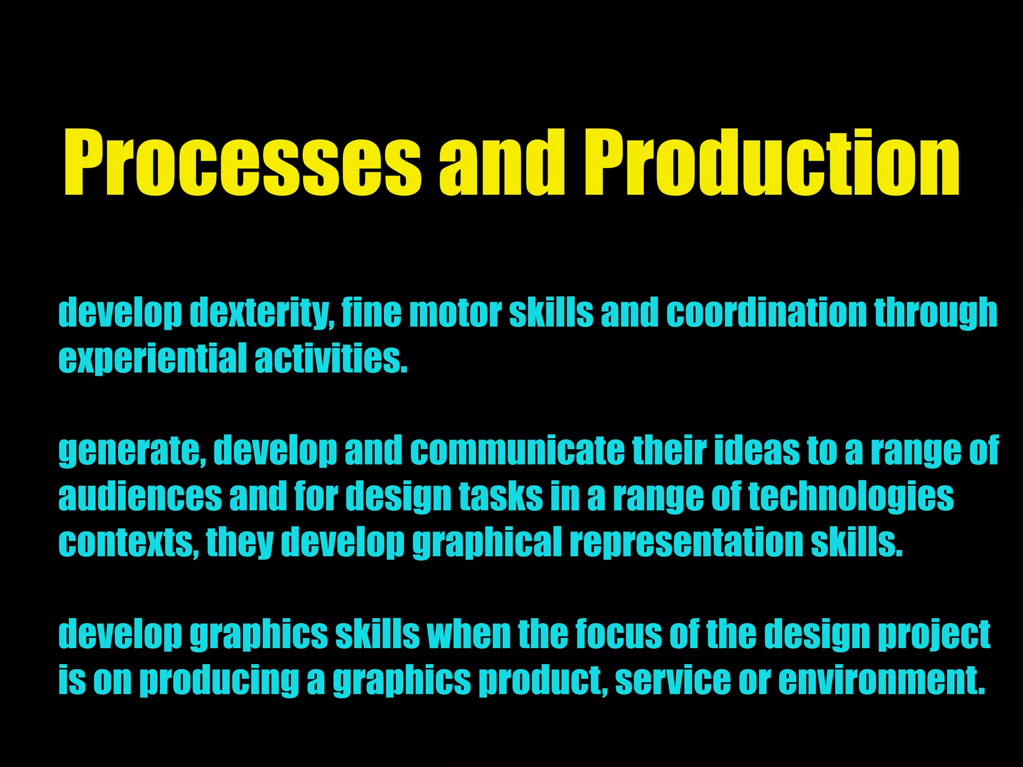 Processes and Production
develop dexterity, fine motor skills and coordination through
experiential activities.
generate, develop and communicate their ideas to a range of
audiences and for design tasks in a range of technologies
contexts, they develop graphical representation skills.
develop graphics skills when the focus of the design project
is on producing a graphics product, service or environment.
 