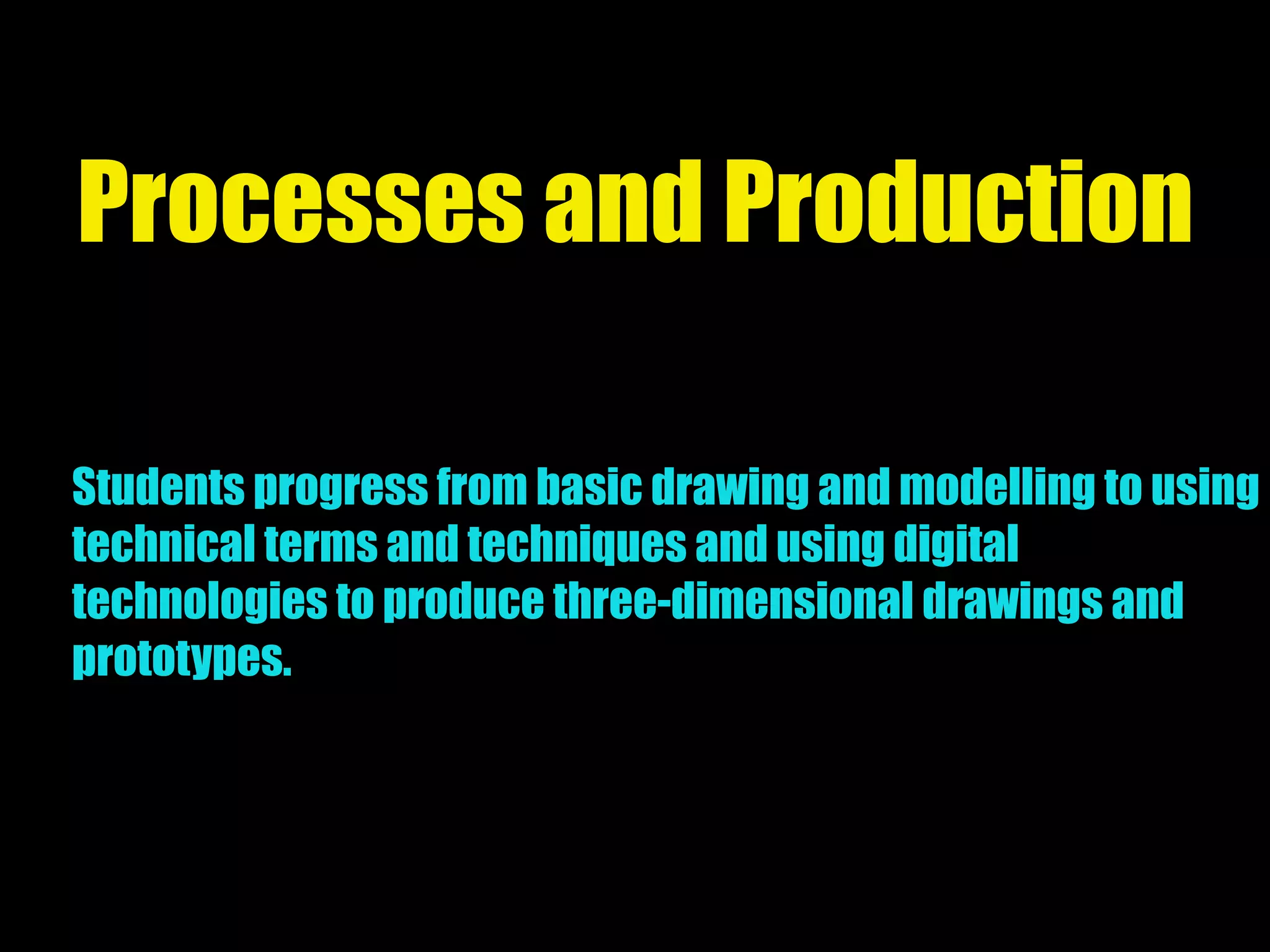 Processes and Production
Students progress from basic drawing and modelling to using
technical terms and techniques and using digital
technologies to produce three-dimensional drawings and
prototypes.
 