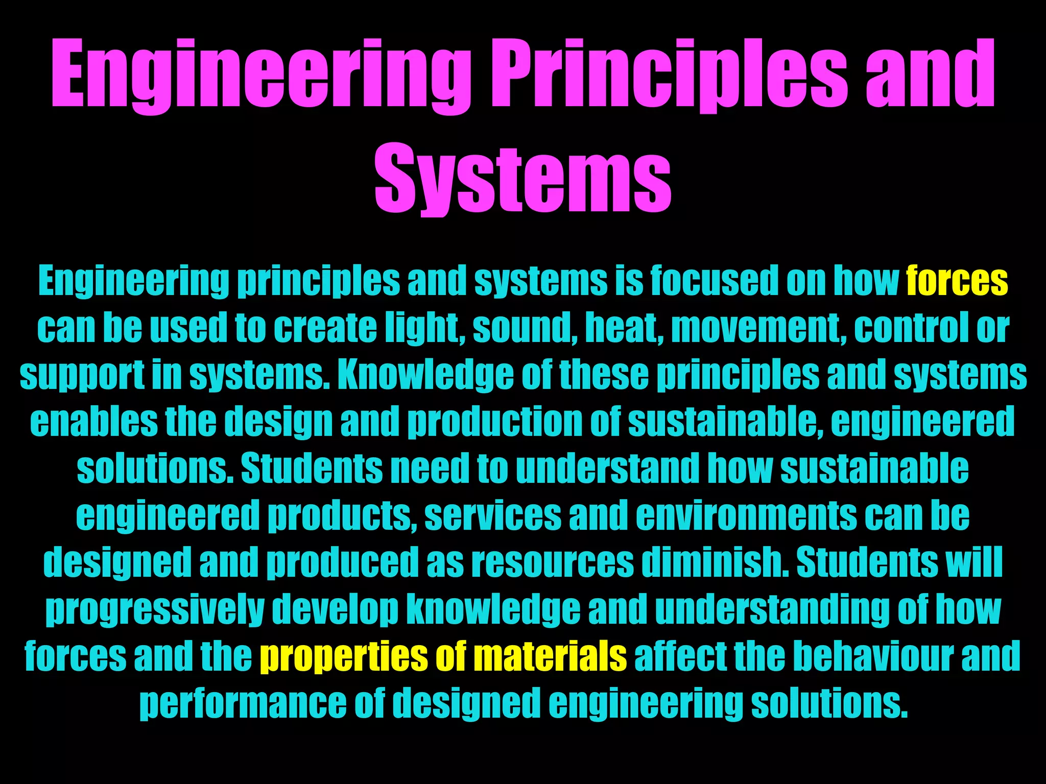 Engineering Principles and
Systems
Engineering principles and systems is focused on how forces
can be used to create light, sound, heat, movement, control or
support in systems. Knowledge of these principles and systems
enables the design and production of sustainable, engineered
solutions. Students need to understand how sustainable
engineered products, services and environments can be
designed and produced as resources diminish. Students will
progressively develop knowledge and understanding of how
forces and the properties of materials affect the behaviour and
performance of designed engineering solutions.
 