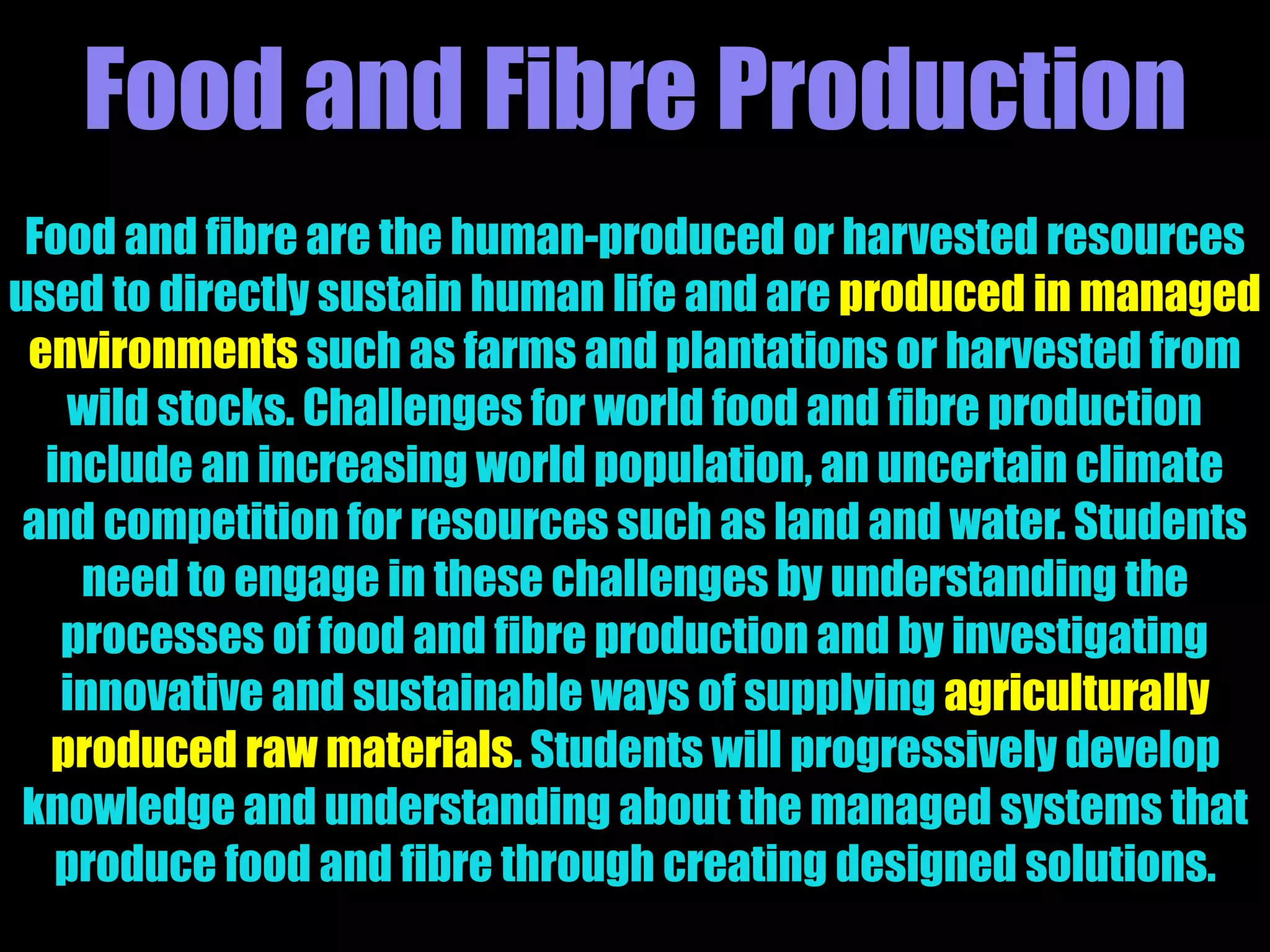 Food and Fibre Production
Food and fibre are the human-produced or harvested resources
used to directly sustain human life and are produced in managed
environments such as farms and plantations or harvested from
wild stocks. Challenges for world food and fibre production
include an increasing world population, an uncertain climate
and competition for resources such as land and water. Students
need to engage in these challenges by understanding the
processes of food and fibre production and by investigating
innovative and sustainable ways of supplying agriculturally
produced raw materials. Students will progressively develop
knowledge and understanding about the managed systems that
produce food and fibre through creating designed solutions.
 