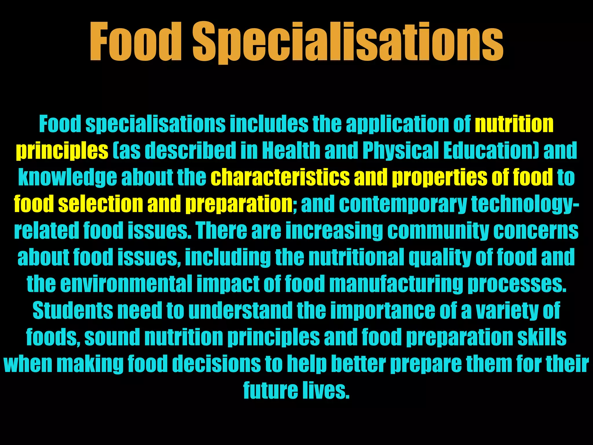 Food specialisations includes the application of nutrition
principles (as described in Health and Physical Education) and
knowledge about the characteristics and properties of food to
food selection and preparation; and contemporary technology-
related food issues. There are increasing community concerns
about food issues, including the nutritional quality of food and
the environmental impact of food manufacturing processes.
Students need to understand the importance of a variety of
foods, sound nutrition principles and food preparation skills
when making food decisions to help better prepare them for their
future lives.
Food Specialisations
 