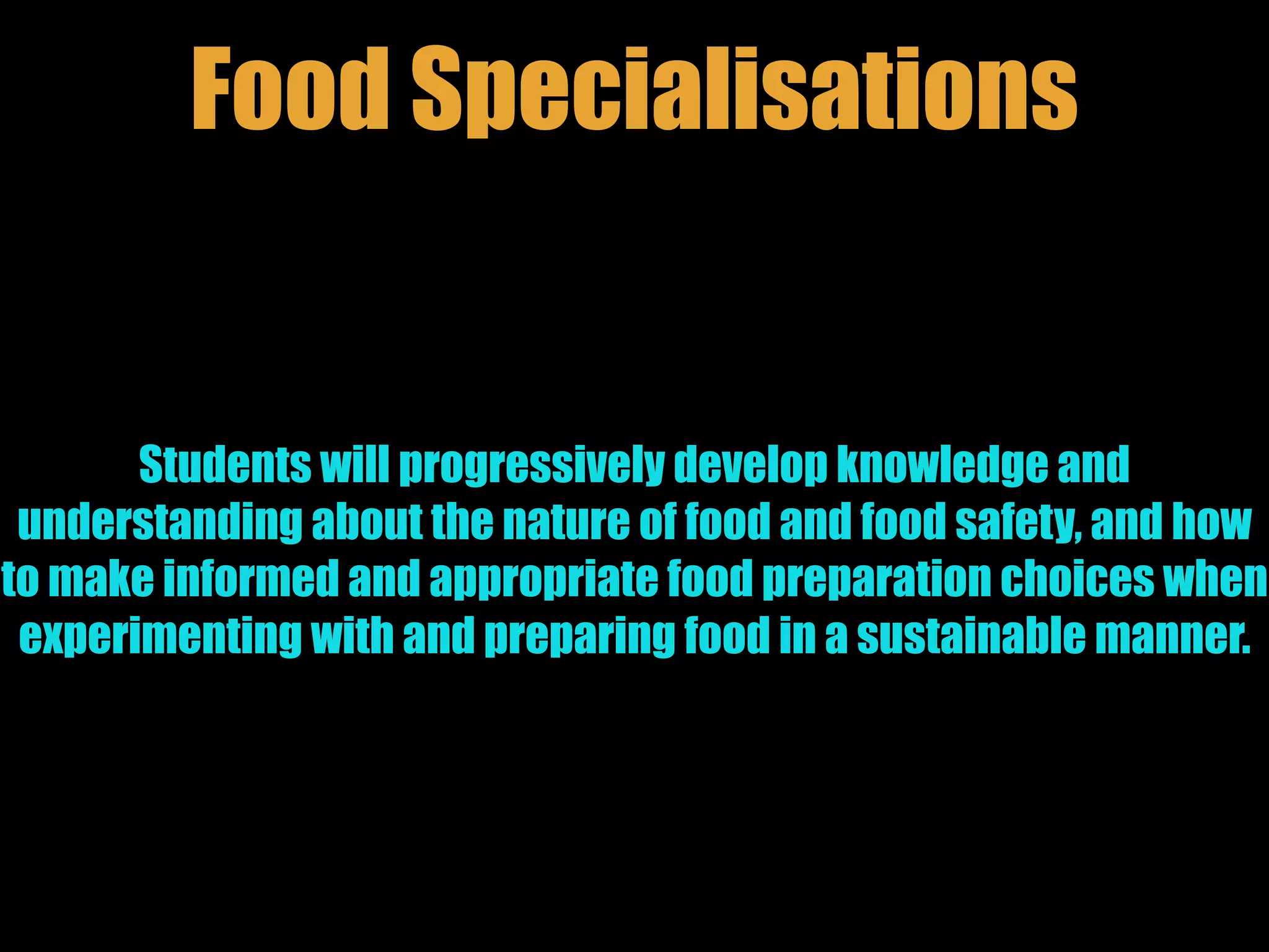 Students will progressively develop knowledge and
understanding about the nature of food and food safety, and how
to make informed and appropriate food preparation choices when
experimenting with and preparing food in a sustainable manner.
Food Specialisations
 