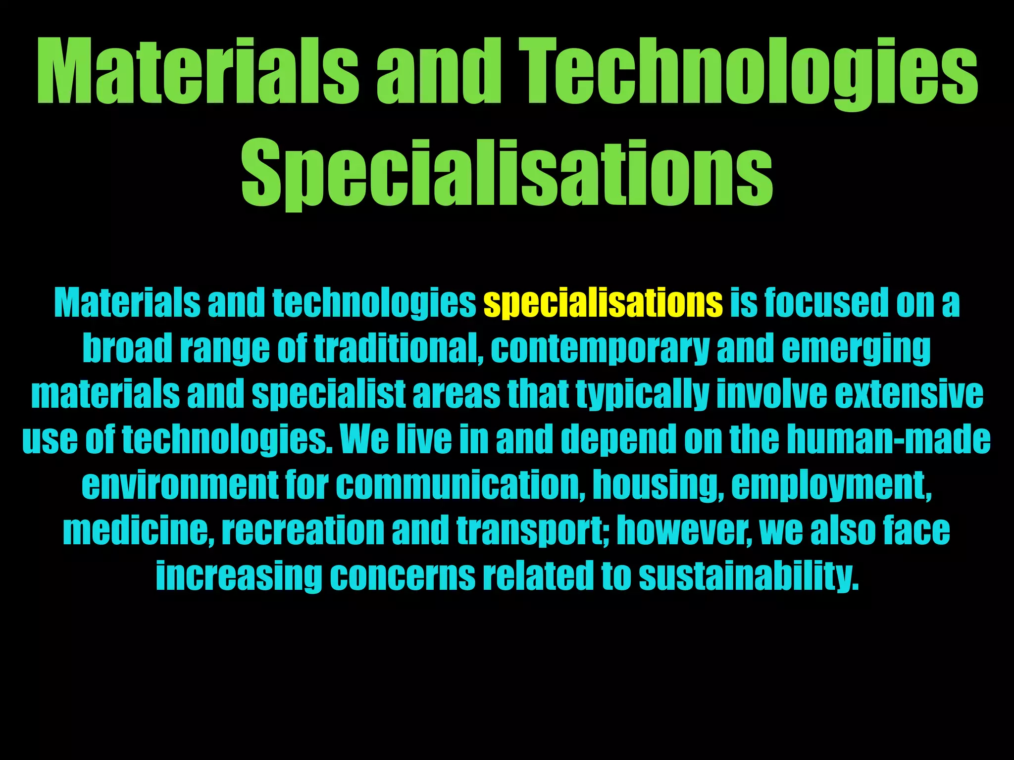 Materials and Technologies
Specialisations
Materials and technologies specialisations is focused on a
broad range of traditional, contemporary and emerging
materials and specialist areas that typically involve extensive
use of technologies. We live in and depend on the human-made
environment for communication, housing, employment,
medicine, recreation and transport; however, we also face
increasing concerns related to sustainability.
 