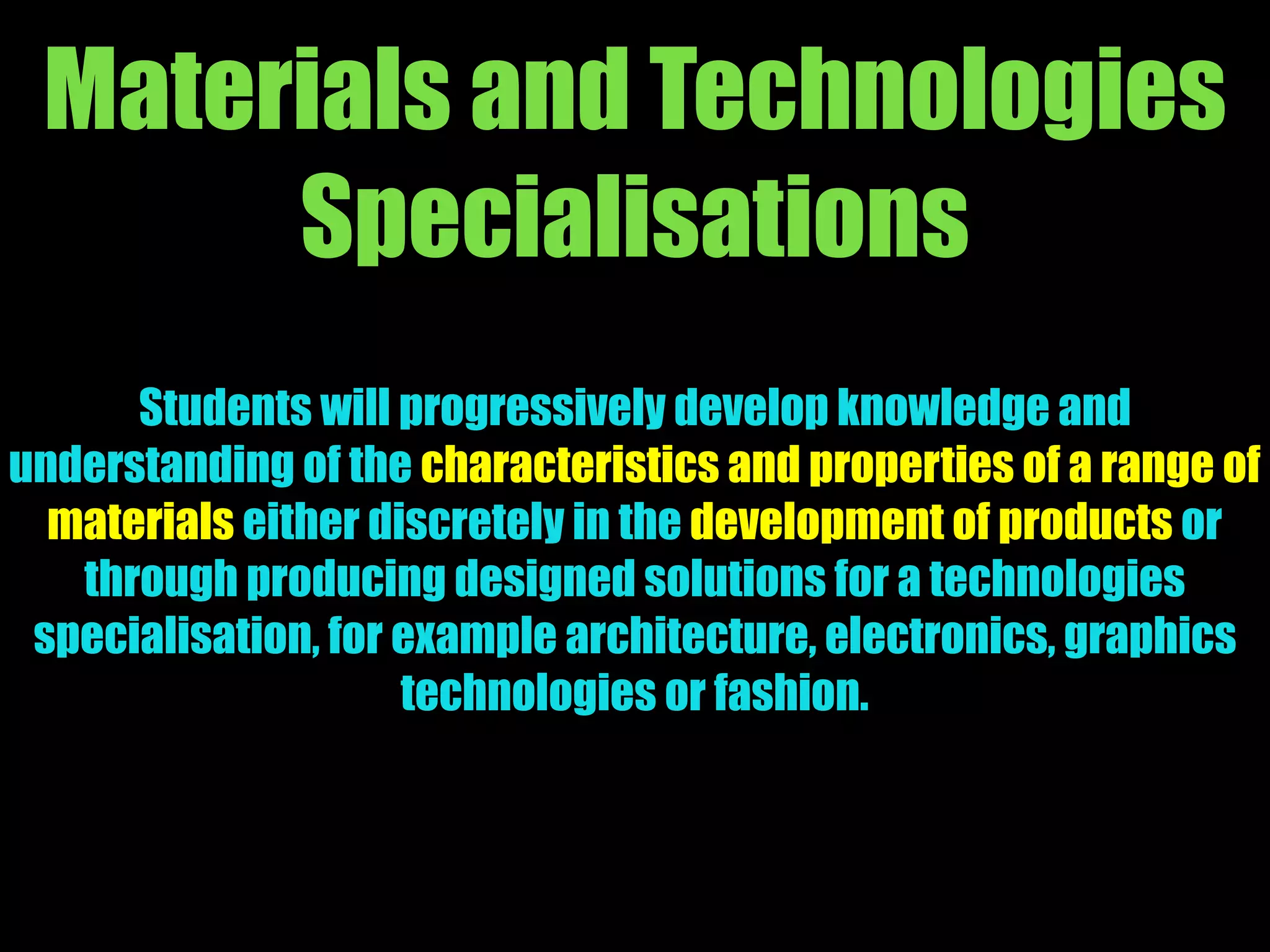 Materials and Technologies
Specialisations
Students will progressively develop knowledge and
understanding of the characteristics and properties of a range of
materials either discretely in the development of products or
through producing designed solutions for a technologies
specialisation, for example architecture, electronics, graphics
technologies or fashion.
 