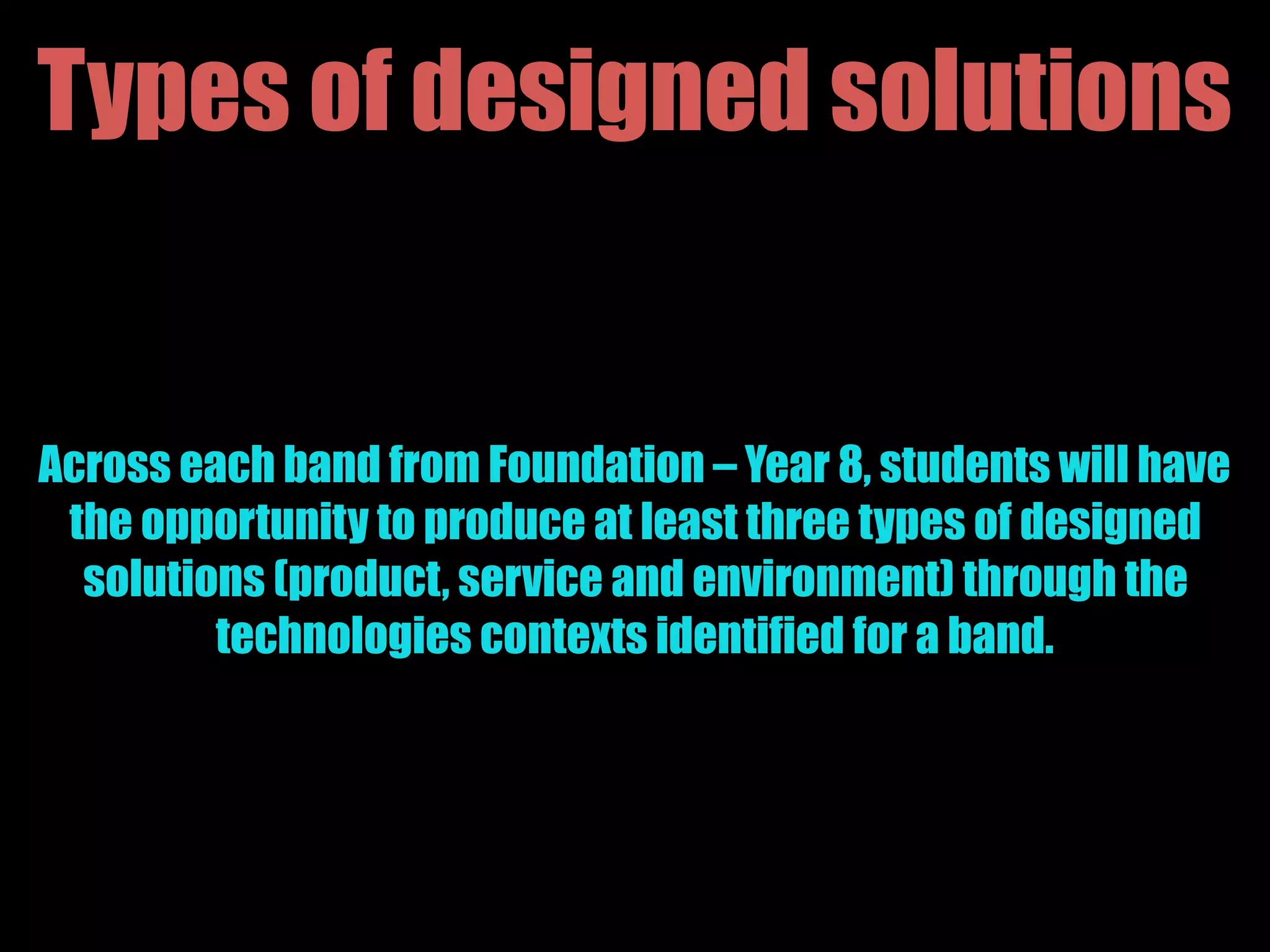 Types of designed solutions
Across each band from Foundation – Year 8, students will have
the opportunity to produce at least three types of designed
solutions (product, service and environment) through the
technologies contexts identified for a band.
 