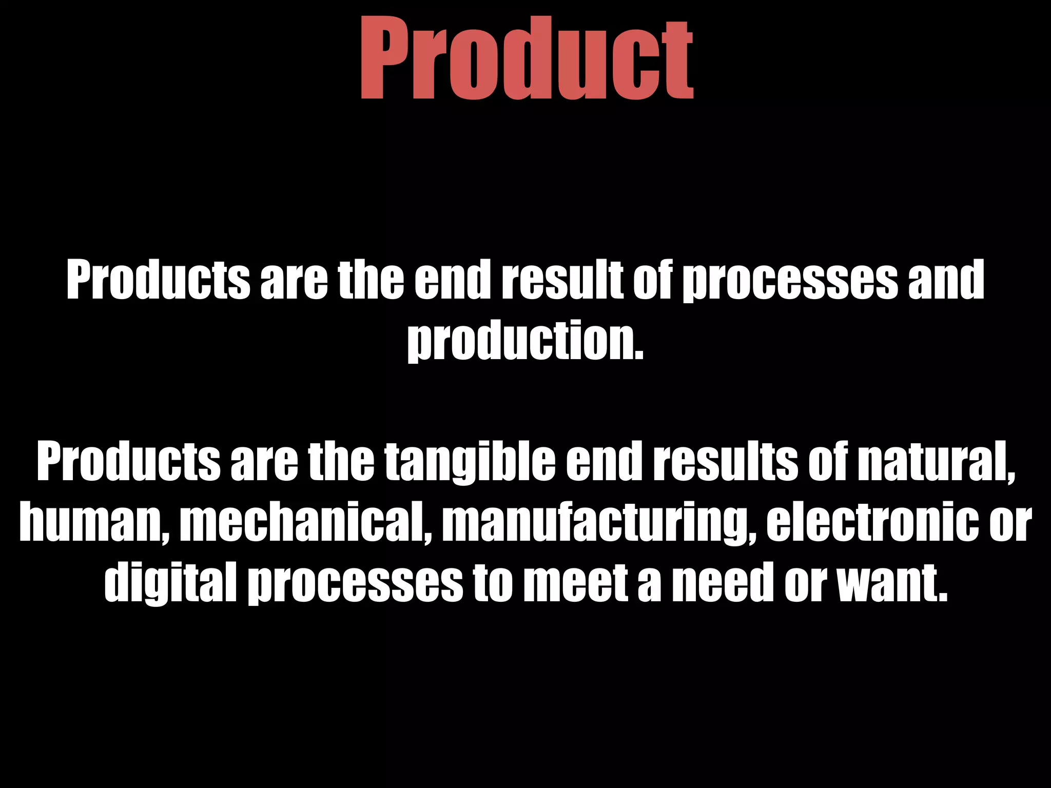 Product
Products are the end result of processes and
production.
Products are the tangible end results of natural,
human, mechanical, manufacturing, electronic or
digital processes to meet a need or want.
 