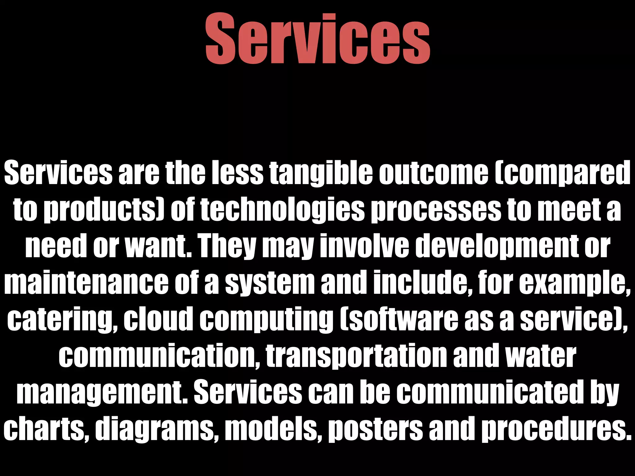 Services
Services are the less tangible outcome (compared
to products) of technologies processes to meet a
need or want. They may involve development or
maintenance of a system and include, for example,
catering, cloud computing (software as a service),
communication, transportation and water
management. Services can be communicated by
charts, diagrams, models, posters and procedures.
 