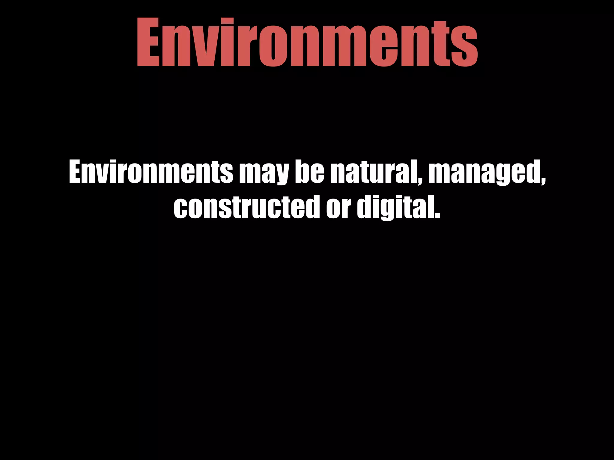 Environments
Environments may be natural, managed,
constructed or digital.
 