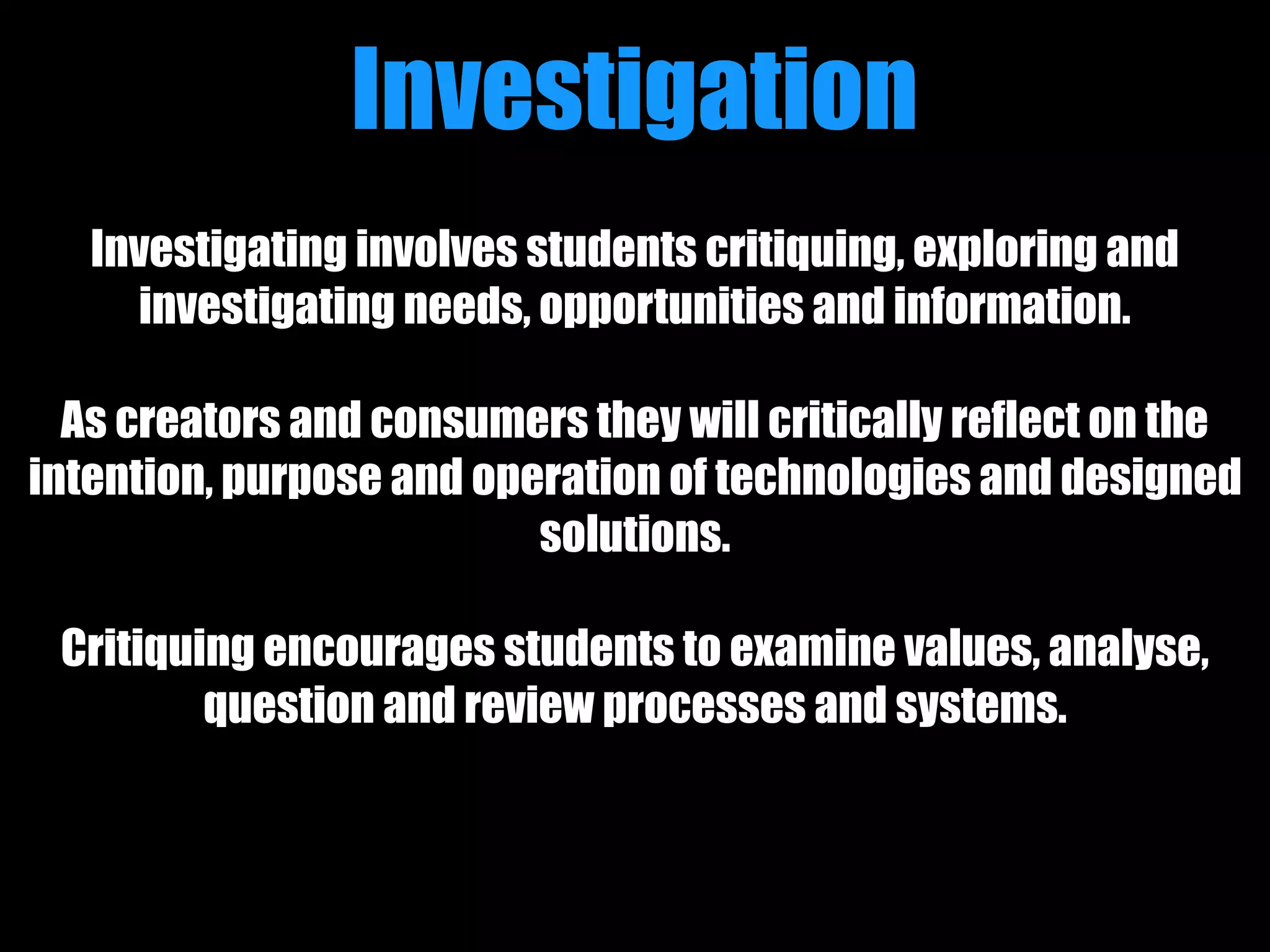 Investigating involves students critiquing, exploring and
investigating needs, opportunities and information.
As creators and consumers they will critically reflect on the
intention, purpose and operation of technologies and designed
solutions.
Critiquing encourages students to examine values, analyse,
question and review processes and systems.
Investigation
 