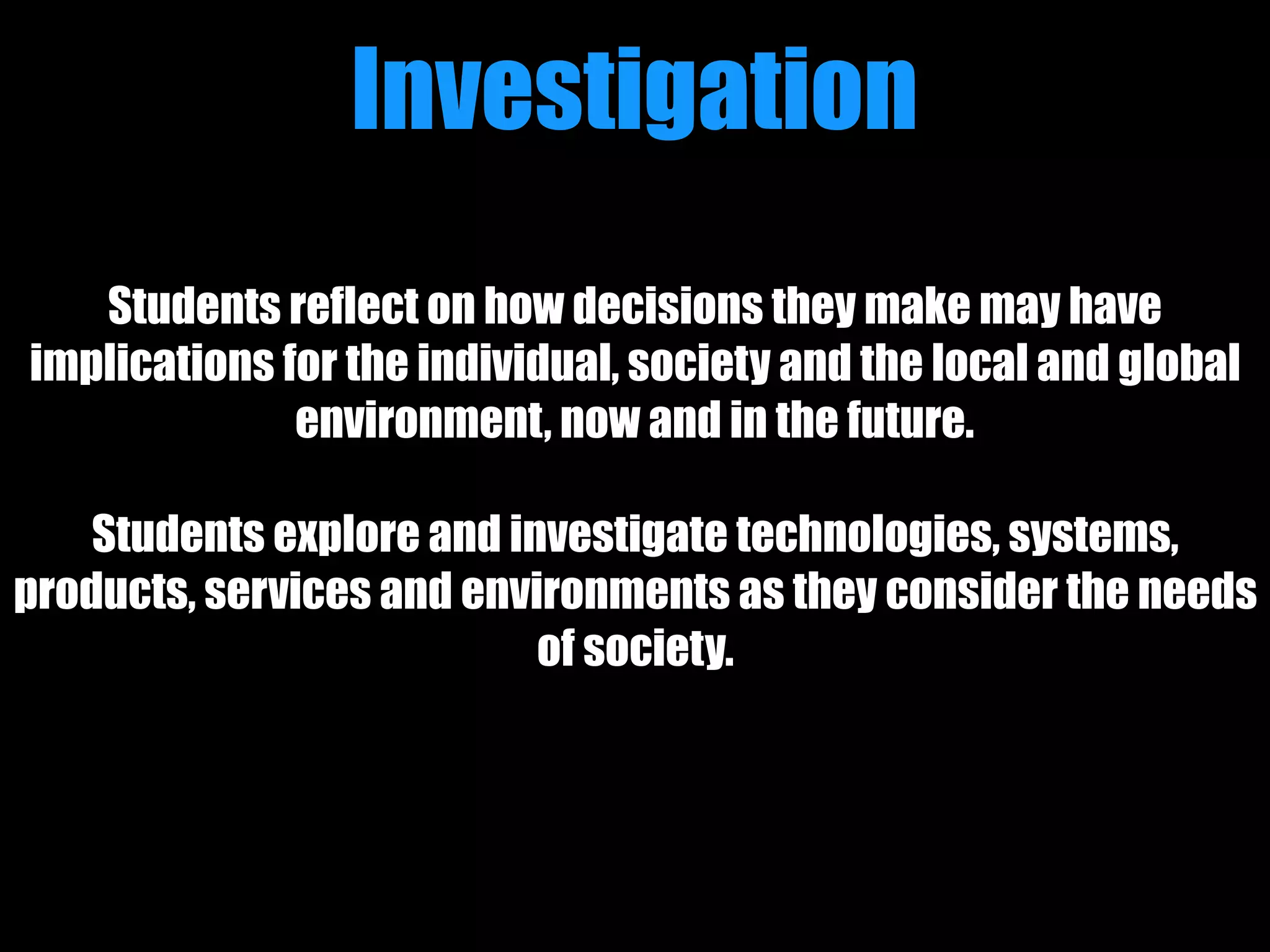 Students reflect on how decisions they make may have
implications for the individual, society and the local and global
environment, now and in the future.
Students explore and investigate technologies, systems,
products, services and environments as they consider the needs
of society.
Investigation
 