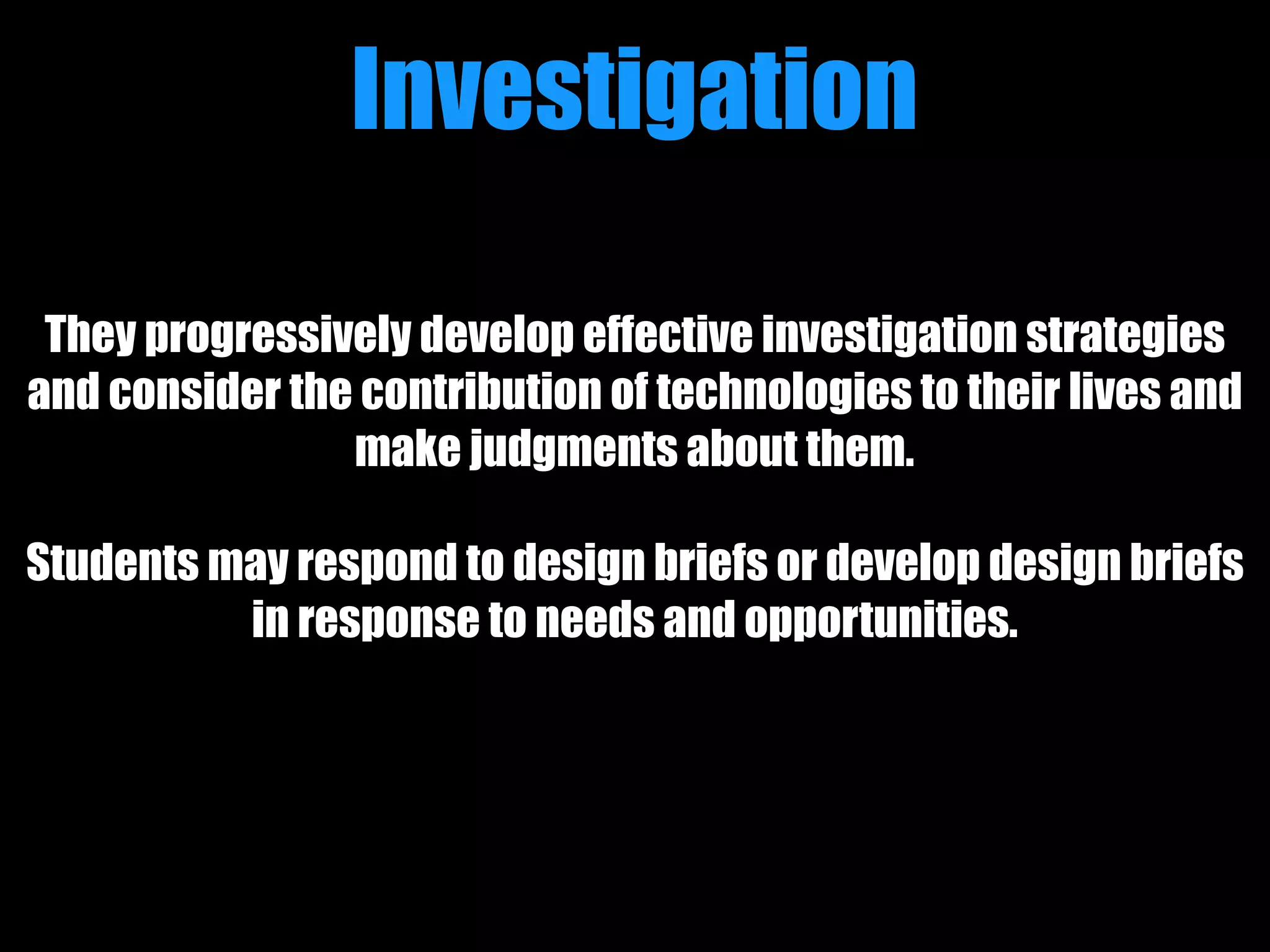 Investigation
They progressively develop effective investigation strategies
and consider the contribution of technologies to their lives and
make judgments about them.
Students may respond to design briefs or develop design briefs
in response to needs and opportunities.
 