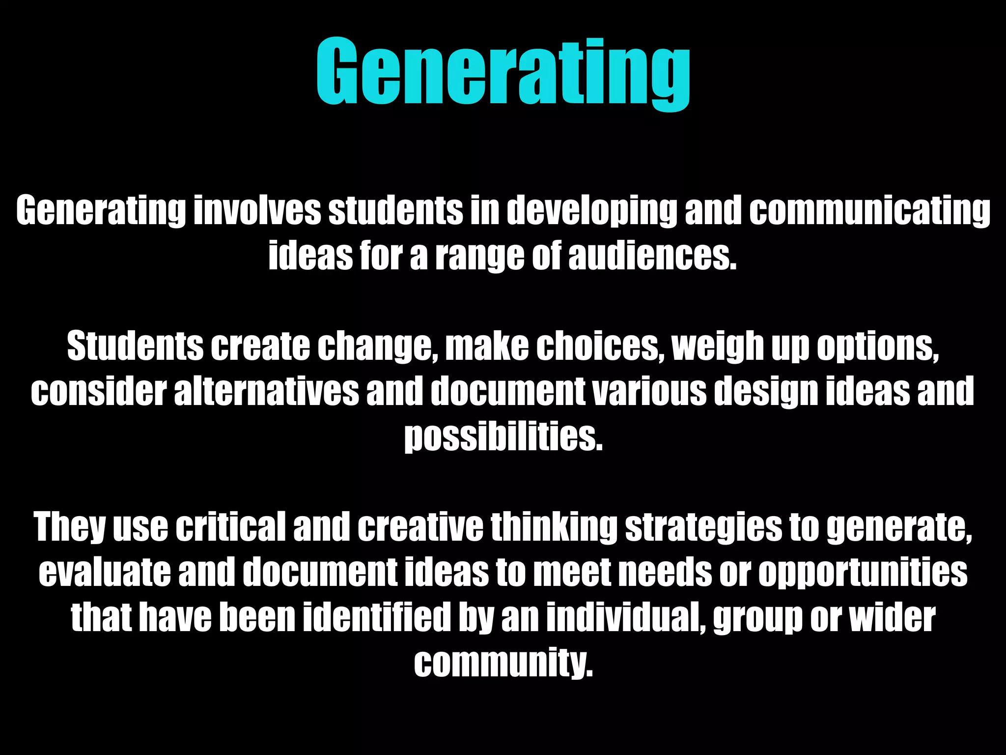 Generating
Generating involves students in developing and communicating
ideas for a range of audiences.
Students create change, make choices, weigh up options,
consider alternatives and document various design ideas and
possibilities.
They use critical and creative thinking strategies to generate,
evaluate and document ideas to meet needs or opportunities
that have been identified by an individual, group or wider
community.
 