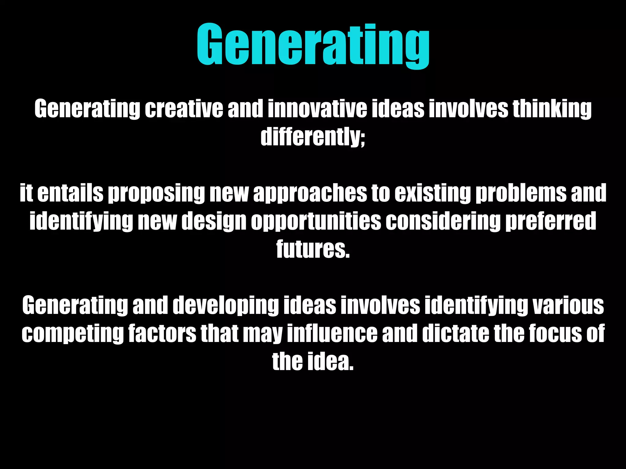 Generating
Generating creative and innovative ideas involves thinking
differently;
it entails proposing new approaches to existing problems and
identifying new design opportunities considering preferred
futures.
Generating and developing ideas involves identifying various
competing factors that may influence and dictate the focus of
the idea.
 