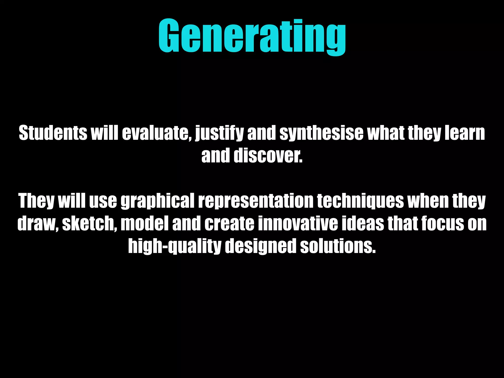Generating
Students will evaluate, justify and synthesise what they learn
and discover.
They will use graphical representation techniques when they
draw, sketch, model and create innovative ideas that focus on
high-quality designed solutions.
 