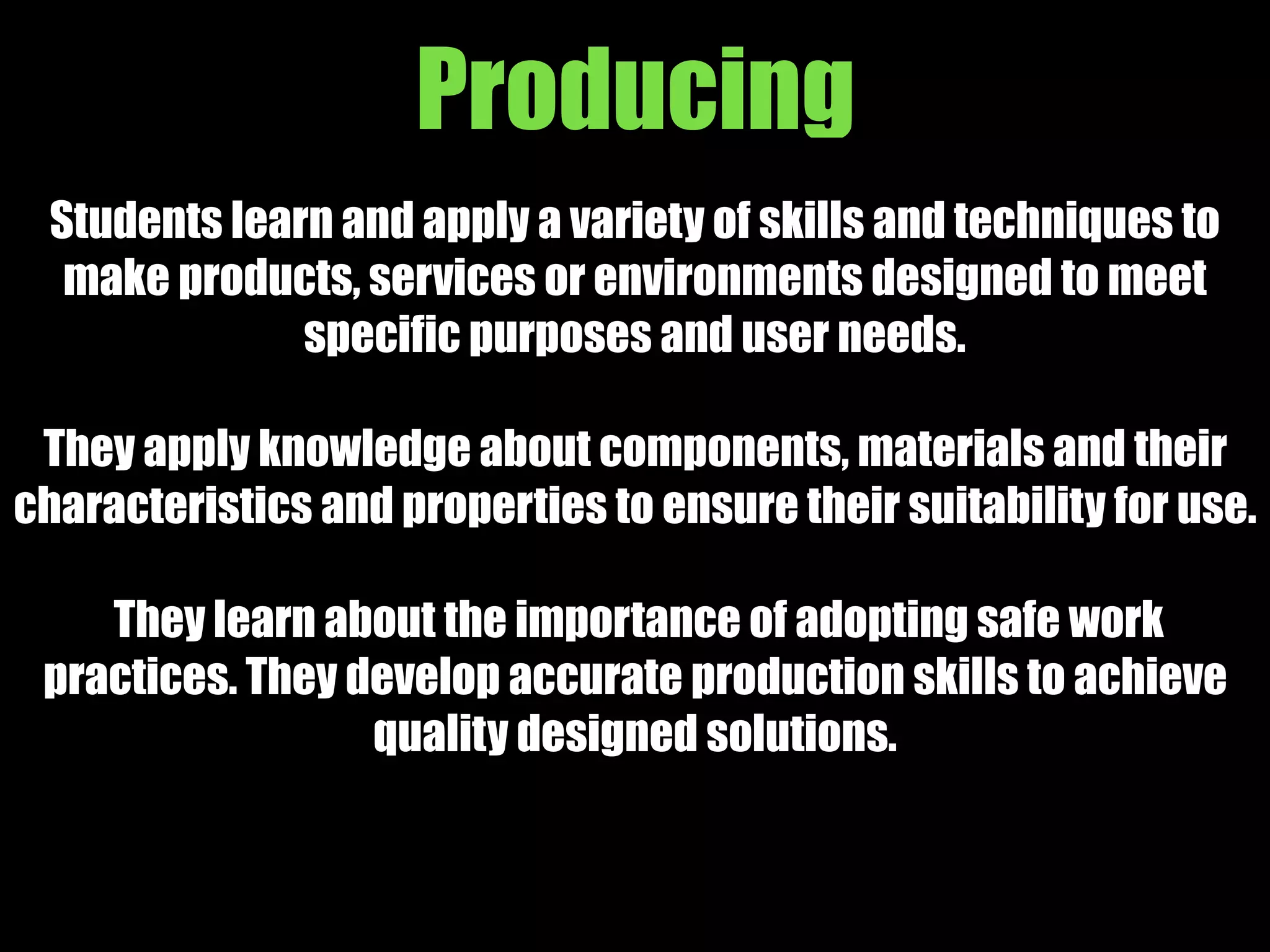 Producing
Students learn and apply a variety of skills and techniques to
make products, services or environments designed to meet
specific purposes and user needs.
They apply knowledge about components, materials and their
characteristics and properties to ensure their suitability for use.
They learn about the importance of adopting safe work
practices. They develop accurate production skills to achieve
quality designed solutions.
 