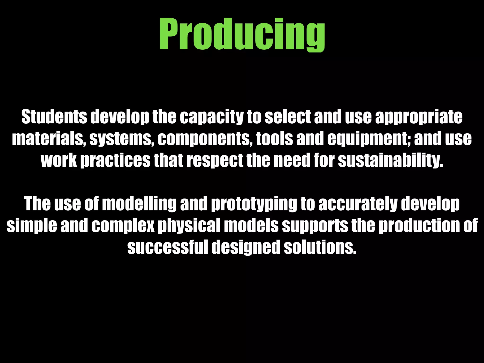 Producing
Students develop the capacity to select and use appropriate
materials, systems, components, tools and equipment; and use
work practices that respect the need for sustainability.
The use of modelling and prototyping to accurately develop
simple and complex physical models supports the production of
successful designed solutions.
 