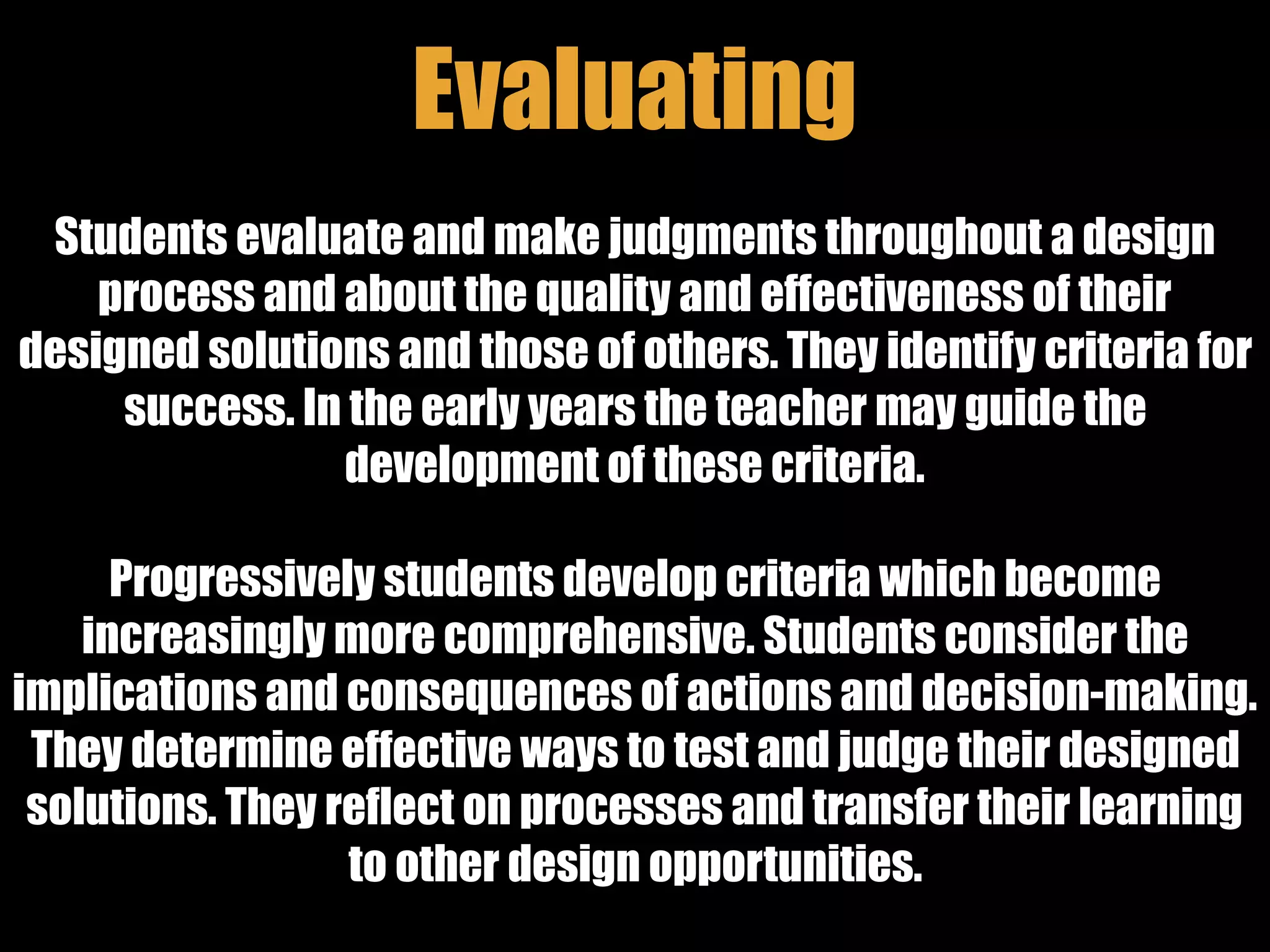 Evaluating
Students evaluate and make judgments throughout a design
process and about the quality and effectiveness of their
designed solutions and those of others. They identify criteria for
success. In the early years the teacher may guide the
development of these criteria.
Progressively students develop criteria which become
increasingly more comprehensive. Students consider the
implications and consequences of actions and decision-making.
They determine effective ways to test and judge their designed
solutions. They reflect on processes and transfer their learning
to other design opportunities.
 