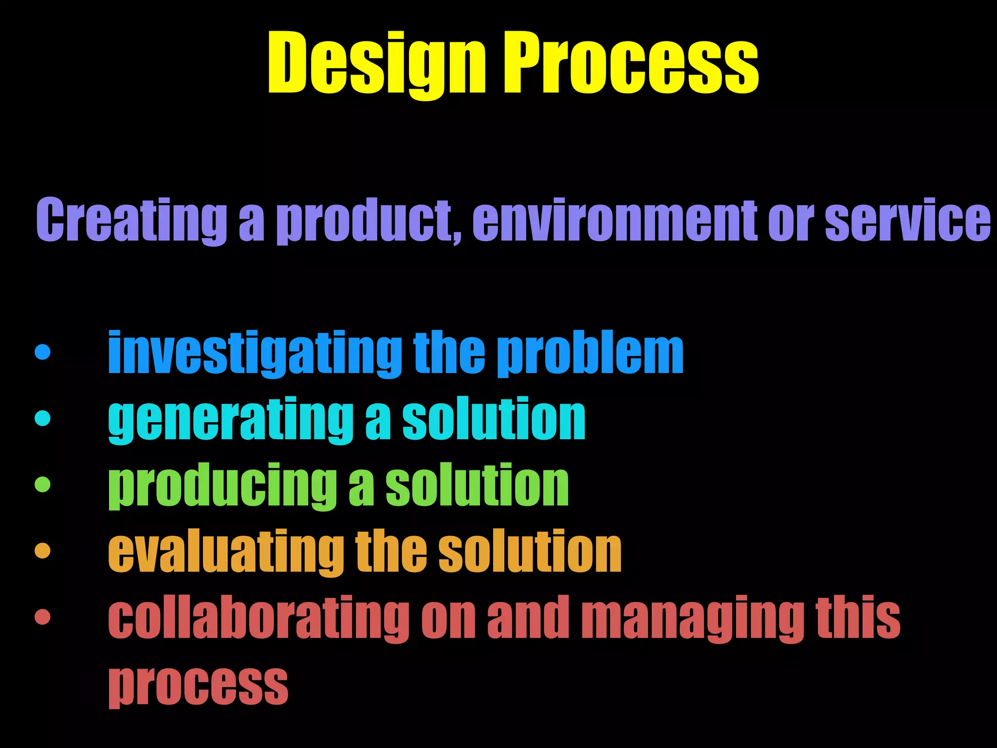Design Process
Creating a product, environment or service
• investigating the problem
• generating a solution
• producing a solution
• evaluating the solution
• collaborating on and managing this
process
 