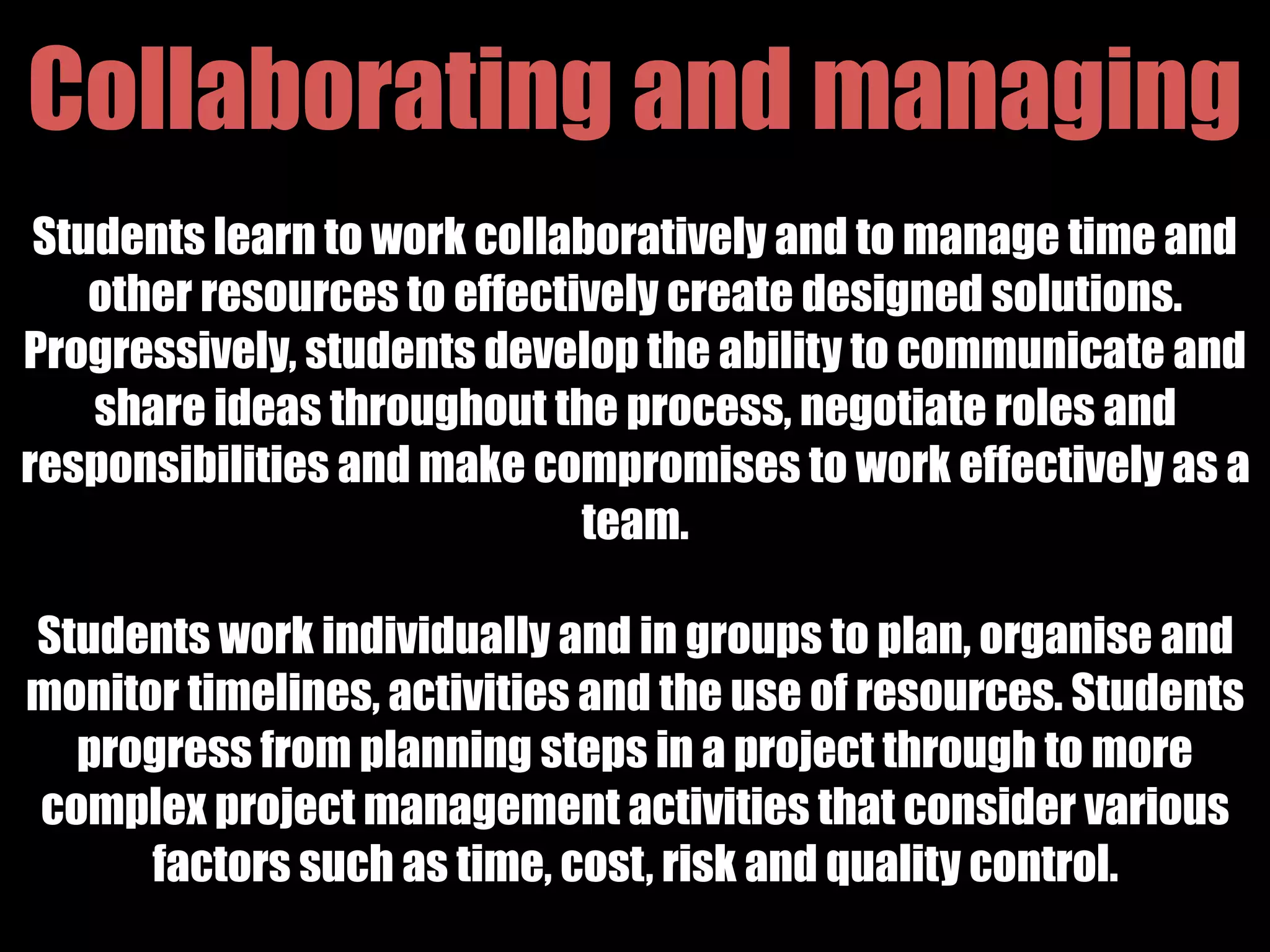 Collaborating and managing
Students learn to work collaboratively and to manage time and
other resources to effectively create designed solutions.
Progressively, students develop the ability to communicate and
share ideas throughout the process, negotiate roles and
responsibilities and make compromises to work effectively as a
team.
Students work individually and in groups to plan, organise and
monitor timelines, activities and the use of resources. Students
progress from planning steps in a project through to more
complex project management activities that consider various
factors such as time, cost, risk and quality control.
 