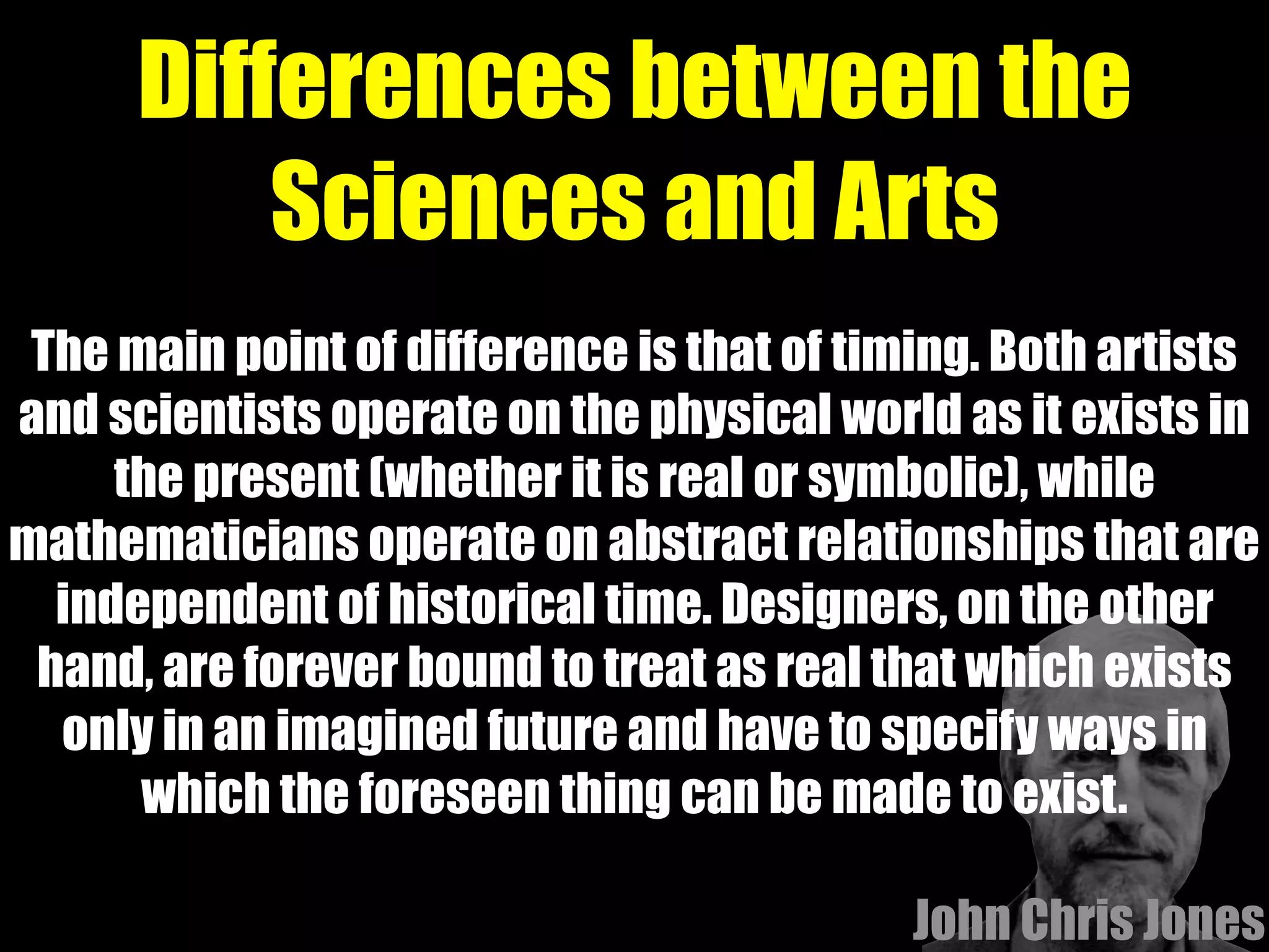 Differences between the
Sciences and Arts
The main point of difference is that of timing. Both artists
and scientists operate on the physical world as it exists in
the present (whether it is real or symbolic), while
mathematicians operate on abstract relationships that are
independent of historical time. Designers, on the other
hand, are forever bound to treat as real that which exists
only in an imagined future and have to specify ways in
which the foreseen thing can be made to exist.
 John Chris Jones
 