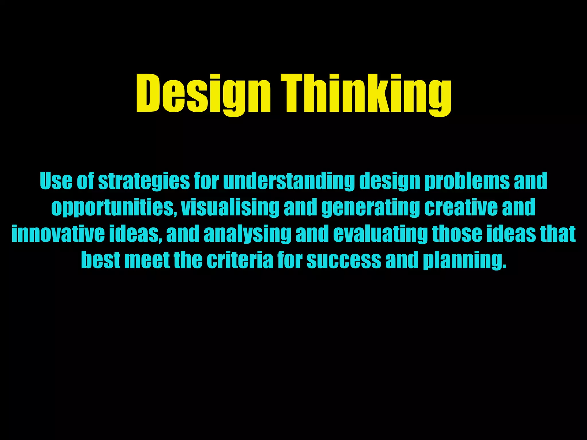 Design Thinking
Use of strategies for understanding design problems and
opportunities, visualising and generating creative and
innovative ideas, and analysing and evaluating those ideas that
best meet the criteria for success and planning.
 