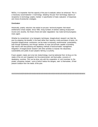 NGOs), it is imperative that the capacity of the poor to evaluate advice be enhanced. This is
a necessary social revolution in technology: elevating the poor from technology objects (or
recepients) to technology subjets, involved in specification of need, evaluation of responses
and choice of productive strategies.
Conclusion
Historically, poverty reduction has rested on pro-poor technical progress that raised
entitlements to food staples. Since 1950, rising numbers of workers seeking employment
income and, recently, the threat of land and water degradation has made technical progress
more urgent.
Whether by conventional or by transgenic techniques, bioagricultural research can help the
poor by wrapping the benefits in the seed rather than requiring costly purchases of inputs. An
important bioagricultural contribution can be made to improving environmental sustainability,
both through biodiversity and through varieties of crops and animals capable of providing
high returns with less polluting and depleting methods of land-soil-water management.
Integration of bioagricultural research with other activities to improve the robustness,
sustainability and yields of poor people’s farming is a priority.
If poor people’s needs are to be met, biotechnology must be redirected from its focus on the
needs of the rich and integrated into the environmental and food-safety concerns of
developing countries. This can be done only with the cooperation of, and incentives to, the
private companies involved, some of which realise the dangers, even to themselves, of their
present isolation from the needs of the poor.
XXXXXXXXXXXXXXXXXXXXXXXXXXXXXXXXXXXXXXXXXXXXXXXXXXXXXXXXXXXXXXXXXXXXXXXXXXXXXXXX
 