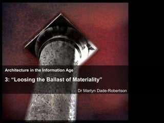 Architecture in the Information Age

3: “Loosing the Ballast of Materiality”
                                      Dr Martyn Dade-Robertson
 