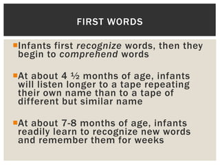 Infants first recognize words, then they
begin to comprehend words
At about 4 ½ months of age, infants
will listen longer to a tape repeating
their own name than to a tape of
different but similar name
At about 7-8 months of age, infants
readily learn to recognize new words
and remember them for weeks
FIRST WORDS
 
