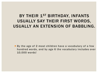  By the age of 2 most children have a vocabulary of a few
hundred words, and by age 6 the vocabulary includes over
10,000 words!
BY THEIR 1ST BIRTHDAY, INFANTS
USUALLY SAY THEIR FIRST WORDS,
USUALLY AN EXTENSION OF BABBLING.
 