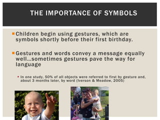 Children begin using gestures, which are
symbols shortly before their first birthday.
Gestures and words convey a message equally
well…sometimes gestures pave the way for
language
 In one study, 50% of all objects were referred to first by gesture and,
about 3 months later, by word (Iverson & Meadow, 2005)
THE IMPORTANCE OF SYMBOLS
 
