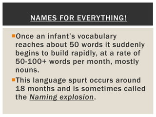 Once an infant’s vocabulary
reaches about 50 words it suddenly
begins to build rapidly, at a rate of
50-100+ words per month, mostly
nouns.
This language spurt occurs around
18 months and is sometimes called
the Naming explosion.
NAMES FOR EVERYTHING!
 