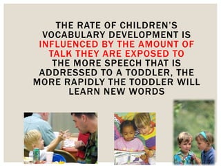 THE RATE OF CHILDREN’S
VOCABULARY DEVELOPMENT IS
INFLUENCED BY THE AMOUNT OF
TALK THEY ARE EXPOSED TO
THE MORE SPEECH THAT IS
ADDRESSED TO A TODDLER, THE
MORE RAPIDLY THE TODDLER WILL
LEARN NEW WORDS
 