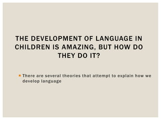  There are several theories that attempt to explain how we
develop language
THE DEVELOPMENT OF LANGUAGE IN
CHILDREN IS AMAZING, BUT HOW DO
THEY DO IT?
 