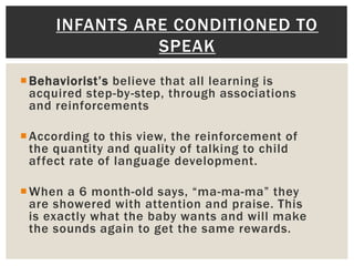 Behaviorist’s believe that all learning is
acquired step-by-step, through associations
and reinforcements
According to this view, the reinforcement of
the quantity and quality of talking to child
affect rate of language development.
When a 6 month-old says, “ma-ma-ma” they
are showered with attention and praise. This
is exactly what the baby wants and will make
the sounds again to get the same rewards.
INFANTS ARE CONDITIONED TO
SPEAK
 