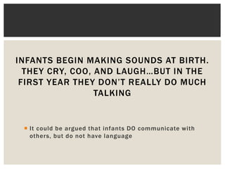 INFANTS BEGIN MAKING SOUNDS AT BIRTH.
THEY CRY, COO, AND LAUGH…BUT IN THE
FIRST YEAR THEY DON’T REALLY DO MUCH
TALKING
 It could be argued that infants DO communicate with
others, but do not have language
 