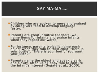  Children who are spoken to more and praised
by caregivers tend to develop language
faster.
 Parents are great intuitive teachers- we
name items for infants and praise infants
when they repeat our words.
 For instance, parents typically name each
object when they talk to their child, “Here is
your bottle”, “There is your foot”, “You want
your juice?”
 Parents name the object and speak clearly
and slowly, often using baby talk to capture
the infant’s interest (Gogate et al., 2000).
SAY MA-MA…..
 