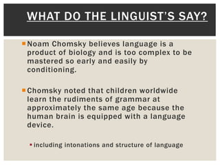 Noam Chomsky believes language is a
product of biology and is too complex to be
mastered so early and easily by
conditioning.
Chomsky noted that children worldwide
learn the rudiments of grammar at
approximately the same age because the
human brain is equipped with a language
device.
 including intonations and structure of language
WHAT DO THE LINGUIST’S SAY?
 