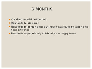 6 MONTHS
 Vocalization with intonation
 Responds to his name
 Responds to human voices without visual cues by turning his
head and eyes
 Responds appropriately to friendly and angry tones
 