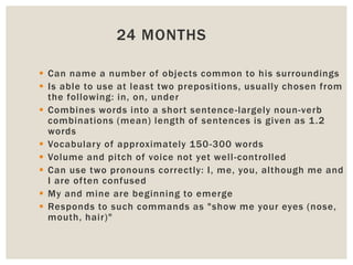 24 MONTHS
 Can name a number of objects common to his surroundings
 Is able to use at least two prepositions, usually chosen from
the following: in, on, under
 Combines words into a short sentence-largely noun-verb
combinations (mean) length of sentences is given as 1.2
words
 Vocabulary of approximately 150-300 words
 Volume and pitch of voice not yet well-controlled
 Can use two pronouns correctly: I, me, you, although me and
I are often confused
 My and mine are beginning to emerge
 Responds to such commands as "show me your eyes (nose,
mouth, hair)"
 
