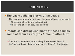 The basic building blocks of language
The unique sounds that can be joined to create words
 The sound of “p” in pin, pet, and pat
 The sound of “b” in bed, bat, and bird
Infants can distinguish many of these sounds,
some of them as early as 1 month after birth
Can discriminate sounds they have never heard
before such as phonemes from a foreign language
PHONEMES
 