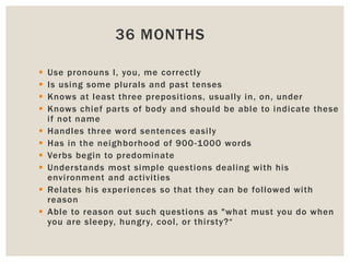 36 MONTHS
 Use pronouns I, you, me correctly
 Is using some plurals and past tenses
 Knows at least three prepositions, usually in, on, under
 Knows chief parts of body and should be able to indicate these
if not name
 Handles three word sentences easily
 Has in the neighborhood of 900-1000 words
 Verbs begin to predominate
 Understands most simple questions dealing with his
environment and activities
 Relates his experiences so that they can be followed with
reason
 Able to reason out such questions as "what must you do when
you are sleepy, hungry, cool, or thirsty?“
 