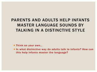  Think on your own…
 In what distinctive way do adults talk to infants? How can
this help infants master the language?
PARENTS AND ADULTS HELP INFANTS
MASTER LANGUAGE SOUNDS BY
TALKING IN A DISTINCTIVE STYLE
 