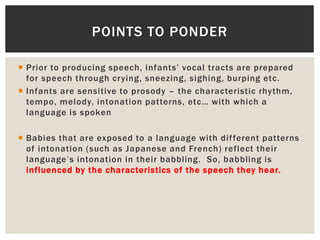 Prior to producing speech, infants’ vocal tracts are prepared
for speech through crying, sneezing, sighing, burping etc.
 Infants are sensitive to prosody – the characteristic rhythm,
tempo, melody, intonation patterns, etc… with which a
language is spoken
 Babies that are exposed to a language with different patterns
of intonation (such as Japanese and French) reflect their
language’s intonation in their babbling. So, babbling is
influenced by the characteristics of the speech they hear.
POINTS TO PONDER
 